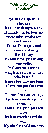 Text Box: "Ode to My Spell Checker"
Eye halve a spelling checker 
It came with my pea sea. 
It plainly marks four my revue miss steaks eye kin knot sea. 
Eye strike a quay and type a word and weight for it to say 
Weather eye yam wrong oar write. 
It shows me strait a weigh as soon as a mist ache is maid. 
It nose bee fore two long and eye can put the error rite. 
Its rare lea ever wrong. 
Eye have run this poem threw it, 
I am shore your pleased to no. 
Its letter perfect awl the way. 
My checker told me sew. 

